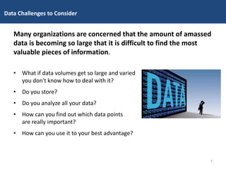 Data Challenges to Consider
Many organizations are concerned that the amount of amassed
data is becoming so large that it is difficult to find the most
valuable pieces of information.
• What if data volumes get so large and varied
you don't know how to deal with it?
• Do you store?
• Do you analyze all your data?
• How can you find out which data points
are really important?
• How can you use it to your best advantage?
7
 