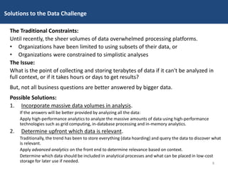 The Traditional Constraints:
Until recently, the sheer volumes of data overwhelmed processing platforms.
• Organizations have been limited to using subsets of their data, or
• Organizations were constrained to simplistic analyses
The Issue:
What is the point of collecting and storing terabytes of data if it can't be analyzed in
full context, or if it takes hours or days to get results?
But, not all business questions are better answered by bigger data.
Possible Solutions:
1. Incorporate massive data volumes in analysis.
If the answers will be better provided by analyzing all the data:
Apply high-performance analytics to analyze the massive amounts of data using high-performance
technologies such as grid computing, in-database processing and in-memory analytics.
2. Determine upfront which data is relevant.
Traditionally, the trend has been to store everything (data hoarding) and query the data to discover what
is relevant.
Apply advanced analytics on the front end to determine relevance based on context.
Determine which data should be included in analytical processes and what can be placed in low-cost
storage for later use if needed.
Solutions to the Data Challenge
8
 