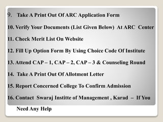 9. Take A Print Out Of ARC Application Form 
10. Verify Your Documents (List Given Below) At ARC Center 
11. Check Merit List On Website 
12. Fill Up Option Form By Using Choice Code Of Institute 
13. Attend CAP – 1, CAP – 2, CAP – 3 & Counseling Round 
14. Take A Print Out Of Allotment Letter 
15. Report Concerned College To Confirm Admission 
16. Contact Swaraj Institte of Management , Karad – If You 
Need Any Help 
 