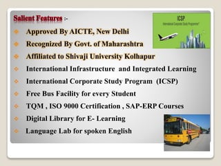 :- 
 Approved By AICTE, New Delhi 
 Recognized By Govt. of Maharashtra 
 Affiliated to Shivaji University Kolhapur 
 International Infrastructure and Integrated Learning 
 International Corporate Study Program (ICSP) 
 Free Bus Facility for every Student 
 TQM , ISO 9000 Certification , SAP-ERP Courses 
 Digital Library for E- Learning 
 Language Lab for spoken English 
 