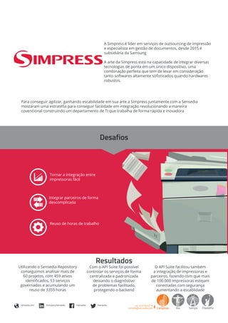 A Simpress é líder em serviços de outsourcing de impressão
e especialista em gestão de documentos, desde 2015 é
subsidiária da Samsung
A arte da Simpress está na capacidade de integrar diversas
tecnologias de ponta em um único dispositivo, uma
combinação perfeita que tem de levar em consideração
tanto softwares altamente sofisticados quando hardwares
robustos.
Para conseguir agilizar, ganhando escabilidade em sua arte a Simpress juntamente com a Sensedia
mostaram uma estratéfia para conseguir facilidade em integração revolucionando a maneira
covencional construindo um departamento de TI que trabalha de forma rápida e inovadora
Tornar a integração entre
impressoras fácil
Reuso de horas de trabalho
Integrar parceiros de forma
descomplicada
sensedia.com /company/sensedia /sensedia /sensedia
Desafios
Resultados
O API Suite facilitou também
a integração de impressoras e
parceiros, fazendo com que mais
de 100.000 impressoras estejam
conectadas com segurança
aumentando a escablidade
Com o API Suite foi possível
controlar os serviços de forma
centralizada e padronizada
deixando o diagnóstivo
de problemas facilitado,
protegendo o backend
Utilizando o Sensedia Repository
conseguimos analisar mais de
60 projetos, com 459 ativos
identificados, 53 serviços
governados e acumulando um
reuso de 3359 horas
 