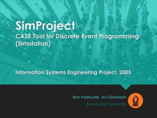SimProject
CASE Tool for Discrete Event Programming
(Simulation)
Information Systems Engineering Project, 2005
Ron Perlmuter, Avi Orenstein
Ben-Gurion University
 