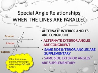 Special Angle Relationships
WHEN THE LINES ARE PARALLEL
• ALTERNATE INTERIOR ANGLES
ARE CONGRUENT
• ALTERNATE EXTERIOR ANGLES
ARE CONGRUENT
• SAME SIDE INTERIOR ANGLES ARE
SUPPLEMENTARY
• SAME SIDE EXTERIOR ANGLES
ARE SUPPLEMENTARY
1 2
3 4
Interior
5 6
7 8
If the lines are not
parallel, these angle
relationships DO NOT
EXIST.
Exterior
Exterior
 