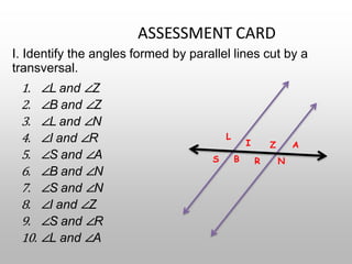 ASSESSMENT CARD
I. Identify the angles formed by parallel lines cut by a
transversal.
1. ∠L and ∠Z
2. ∠B and ∠Z
3. ∠L and ∠N
4. ∠I and ∠R
5. ∠S and ∠A
6. ∠B and ∠N
7. ∠S and ∠N
8. ∠I and ∠Z
9. ∠S and ∠R
10. ∠L and ∠A
L
I Z A
S B R N
 