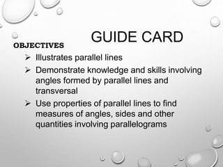 GUIDE CARDOBJECTIVES
 Illustrates parallel lines
 Demonstrate knowledge and skills involving
angles formed by parallel lines and
transversal
 Use properties of parallel lines to find
measures of angles, sides and other
quantities involving parallelograms
 