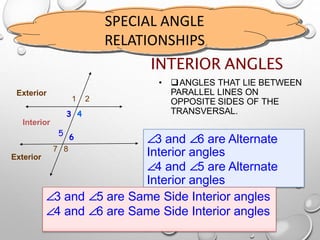 SPECIAL ANGLE
RELATIONSHIPS
INTERIOR ANGLES
• ANGLES THAT LIE BETWEEN
PARALLEL LINES ON
OPPOSITE SIDES OF THE
TRANSVERSAL.
1 2
3 4
65
7 8
Interior
Exterior
Exterior
∠3 and ∠6 are Alternate
Interior angles
∠4 and ∠5 are Alternate
Interior angles
∠3 and ∠5 are Same Side Interior angles
∠4 and ∠6 are Same Side Interior angles
 