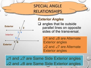 SPECIAL ANGLE
RELATIONSHIPS
1 2
3 4
65
7 8
Exterior Angles
 angles that lie outside
parallel lines on opposite
sides of the transversal.
Interior
Exterior
Exterior
∠1 and ∠8 are Alternate
Exterior angles
∠2 and ∠7 are Alternate
Exterior angles
∠1 and ∠7 are Same Side Exterior angles
∠2 and ∠8 are Same Side Exterior angles
 