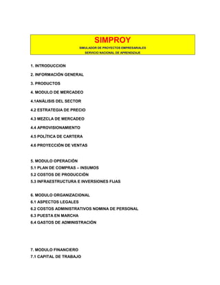SIMPROY
SIMULADOR DE PROYECTOS EMPRESARIALES
SERVICIO NACIONAL DE APRENDIZAJE

1. INTRODUCCION
2. INFORMACIÓN GENERAL
3. PRODUCTOS
4. MODULO DE MERCADEO
4.1ANÁLISIS DEL SECTOR
4.2 ESTRATEGIA DE PRECIO
4.3 MEZCLA DE MERCADEO
4.4 APROVISIONAMIENTO
4.5 POLÍTICA DE CARTERA
4.6 PROYECCIÓN DE VENTAS

5. MODULO OPERACIÓN
5.1 PLAN DE COMPRAS – INSUMOS
5.2 COSTOS DE PRODUCCIÓN
5.3 INFRAESTRUCTURA E INVERSIONES FIJAS

6. MODULO ORGANIZACIONAL
6.1 ASPECTOS LEGALES
6.2 COSTOS ADMINISTRATIVOS NOMINA DE PERSONAL
6.3 PUESTA EN MARCHA
6.4 GASTOS DE ADMINISTRACIÓN

7. MODULO FINANCIERO
7.1 CAPITAL DE TRABAJO

 