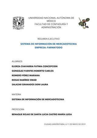 UNIVERSIDAD NACIONAL AUTÓNOMA DE
MÉXICO
FACULTAD DE CONTADURÍA Y
ADMINISTRACIÓN
RESUMEN EJECUTIVO
SISTEMA DE INFORMACIÓN DE MERCADOTECNIA
EMPRESA: FARMATODO
ALUMNOS
ELORZA CHAVARRIA FATIMA CONCEPCION
GONZÁLEZ FUENTES ROBERTO CARLOS
ROMERO PÉREZ MARIANA
ROSAS RAMÍREZ OMAR
SALAZAR GRANADOS DENI LAURA
MATERIA
SISTEMA DE INFORMACIÓN DE MERCADOTECNIA
PROFESORA
BENAQUE ROJAS DE SANTA LUCIA CASTRO MARÍA LUISA
CIUDAD UNIVERSITARIA, A 11 DE MAYO DE 2019
 