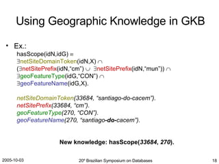 Ex.: hasScope(idN,idG)      netSiteDomainToken (idN,X)   (  netSitePrefix (idN,“cm”)      netSitePrefix (idN,“mun”))    geoFeatureType (idG,“CON”)      geoFeatureName (idG,X). netSiteDomainToken (33684, “santiago-do-cacem”). netSitePrefix (33684, “cm”). geoFeatureType (270, “CON”). geoFeatureName (270, “santiago -do- cacem”). New knowledge: hasScope( 33684 ,  270 ). Using Geographic Knowledge in GKB 