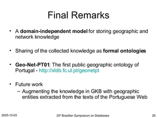 Final Remarks A  domain-independent model  for storing geographic and network knowledge Sharing of the collected knowledge as  formal ontologies Geo-Net-PT01 : The first public geographic ontology of Portugal -  http://xldb.fc.ul.pt/geonetpt Future work Augmenting the knowledge in GKB with geographic entities extracted from the texts of the Portuguese Web 