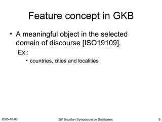 Feature concept in GKB A meaningful object in the selected domain of discourse [ISO19109]. Ex.: countries, cities and localities 