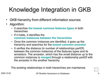 Knowledge Integration in GKB GKB hierarchy from different information sources Algorithm: It searches  the lowest common features types  in both hierarchies If it holds, it identifies the  common instances between the hierarchies   Once the common instances are identified, it goes up the hierarchy and searches for the  lowest common ancestor   It verifies the distance (in number of relationships partOf) between the common instances of the features types and its ancestors. The ancestor, which has the small distance up to the common instances is  merged  through a relationship partOf with the ancestor in the another hierarchy. The existing relationships in both hierarchies are maintained. 