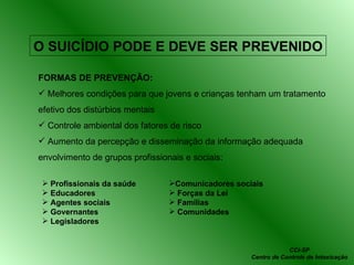 O SUICÍDIO PODE E DEVE SER PREVENIDO FORMAS DE PREVENÇÃO: Melhores condições para que jovens e crianças tenham um tratamento efetivo dos distúrbios mentais Controle ambiental dos fatores de risco Aumento da percepção e disseminação da informação adequada envolvimento de grupos profissionais e sociais: Profissionais da saúde Educadores Agentes sociais Governantes Legisladores Comunicadores sociais Forças da Lei Famílias Comunidades CCI-SP Centro de Controle de Intoxicação 