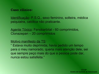Caso clínico : Identificação : P.S.Q., sexo feminino, solteira, médica psiquiatra, católica não praticante. Agente Tóxico : Fenobarbital - 60 comprimidos, Clonazepan – 20 comprimidos Motivo manifesto da TS :  “  Estava muito deprimida, havia pedido um tempo para o meu namorado, queria mais atenção dele, sei que sempre peço mais do que a pessoa pode dar, nunca estou satisfeita.” CCI-SP Centro de Controle de Intoxicação 