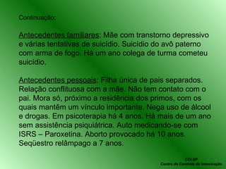 Continuação: Antecedentes familiares : Mãe com transtorno depressivo e várias tentativas de suicídio. Suicídio do avô paterno com arma de fogo. Há um ano colega de turma cometeu suicídio. Antecedentes pessoais : Filha única de pais separados. Relação conflituosa com a mãe. Não tem contato com o pai. Mora só, próximo a residência dos primos, com os quais mantêm um vínculo importante. Nega uso de álcool e drogas. Em psicoterapia há 4 anos. Há mais de um ano sem assistência psiquiátrica. Auto medicando-se com ISRS – Paroxetina. Aborto provocado há 10 anos. Seqüestro relâmpago a 7 anos. CCI-SP Centro de Controle de Intoxicação 