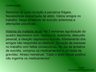 Continuação: Namoros de curta duração e parceiros frágeis. Necessidade exacerbada de afeto. Vários amigos no trabalho. Nega tentativas de suicídio anteriores e alterações psicóticas. História da moléstia atual : Há 3 semanas agudização do quadro depressivo com: hipersonia, anedonia, descuido pessoal, e ideação depressivo-suicida. Afastamento dos amigos não respondia ao telefone. Situação de estresse no trabalho com faltas consecutivas. No dia da tentativa de suicídio, comprou os medicamentos e um teste de gravidez. Atraso menstrual. “Caso o teste desse positivo não ingeriria os medicamentos”. CCI-SP Centro de Controle de Intoxicação 