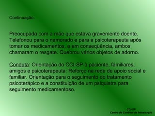 Continuação: Preocupada com a mãe que estava gravemente doente. Telefonou para o namorado e para a psicoterapeuta após tomar os medicamentos, e em conseqüência, ambos chamaram o resgate. Quebrou vários objetos de adorno. Conduta : Orientação do CCI-SP à paciente, familiares, amigos e psicoterapeuta: Reforço na rede de apoio social e familiar. Orientação para o seguimento do tratamento psicoterápico e a constituição de um psiquiatra para seguimento medicamentoso. CCI-SP Centro de Controle de Intoxicação 