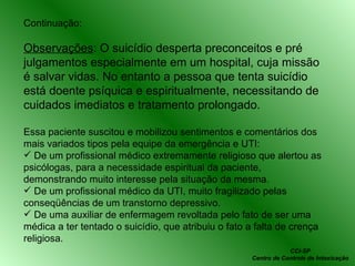 Continuação: Observações : O suicídio desperta preconceitos e pré julgamentos especialmente em um hospital, cuja missão é salvar vidas. No entanto a pessoa que tenta suicídio está doente psíquica e espiritualmente, necessitando de cuidados imediatos e tratamento prolongado. Essa paciente suscitou e mobilizou sentimentos e comentários dos mais variados tipos pela equipe da emergência e UTI:  De um profissional médico extremamente religioso que alertou as psicólogas, para a necessidade espiritual da paciente, demonstrando muito interesse pela situação da mesma. De um profissional médico da UTI, muito fragilizado pelas conseqüências de um transtorno depressivo. De uma auxiliar de enfermagem revoltada pelo fato de ser uma médica a ter tentado o suicídio, que atribuiu o fato a falta de crença religiosa. CCI-SP Centro de Controle de Intoxicação 