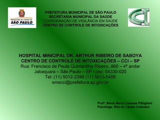 HOSPITAL MINICIPAL DR. ARTHUR RIBEIRO DE SABOYA CENTRO DE CONTROLE DE INTOXICAÇÕES – CCI – SP Rua: Francisco de Paula Quintanilha Ribeiro, 860 – 4º andar Jabaquara – São Paulo – SP / cep: 04330-020 Tel: (11) 5012-2399 (11) 5013-5456 [email_address] PREFEITURA MUNICIPAL DE SÃO PAULO SECRETARIA MUNICIPAL DA SAÚDE COORDENAÇÃO DE VIGILÂNCIA EM SAÚDE CENTRO DE CONTROLE DE INTOXICAÇÕES Profª. Sônia Maria Campos Pittigliani Psicóloga. Rita de Cássia Calandra 