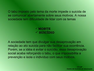 O tabu imposto pelo tema da morte impede o suicida de se comunicar abertamente sobre seus motivos. A nossa sociedade tem dificuldade de lidar com os temas MORTE SUICÍDIO A sociedade tem que divulgar sua desaprovação em relação ao ato suicida para não facilitar sua ocorrência. Porém, se a idéia é evitar o suicídio, essa desaprovação social acaba reforçando o tabu, o que impossibilita a prevenção e isola o indivíduo com seus motivos. CCI-SP Centro de Controle de Intoxicação 