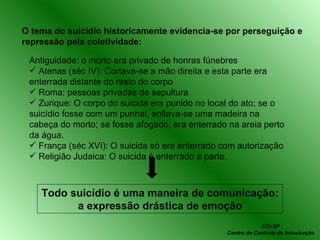 Todo suicídio é uma maneira de comunicação: a expressão drástica de emoção Antiguidade: o morto era privado de honras fúnebres Atenas (séc IV): Cortava-se a mão direita e esta parte era enterrada distante do resto do corpo Roma: pessoas privadas de sepultura Zurique: O corpo do suicida era punido no local do ato; se o suicídio fosse com um punhal, enfiava-se uma madeira na cabeça do morto; se fosse afogado, era enterrado na areia perto da água. França (séc XVI): O suicida só era enterrado com autorização Religião Judaica: O suicida é enterrado a parte. CCI-SP Centro de Controle de Intoxicação O tema do suicídio historicamente evidencia-se por perseguição e repressão pela coletividade: 