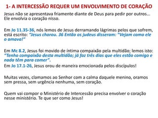 1- A INTERCESSÃO REQUER UM ENVOLVIMENTO DE CORAÇÃO
Jesus não se apresentava friamente diante de Deus para pedir por outros...
Ele envolvia o coração nisso.
Em Jo 11.35-36, nós lemos de Jesus derramando lágrimas pelos que sofrem,
está escrito: “Jesus chorou. 36 Então os judeus disseram: “Vejam como ele
o amava!”
Em Mc 8.2, Jesus foi movido de íntima compaixão pela multidão; lemos isto:
“Tenho compaixão desta multidão; já faz três dias que eles estão comigo e
nada têm para comer”.
Em Jo 17.1-26, Jesus orou de maneira emocionada pelos discípulos!
Muitas vezes, clamamos ao Senhor com a calma daquele menino, oramos
sem pressa, sem urgência nenhuma, sem coração.
Quem vai compor o Ministério de Intercessão precisa envolver o coração
nesse ministério. Te que ser como Jesus!
 