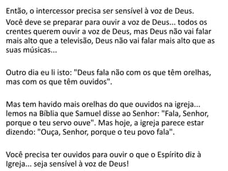 Então, o intercessor precisa ser sensível à voz de Deus.
Você deve se preparar para ouvir a voz de Deus... todos os
crentes querem ouvir a voz de Deus, mas Deus não vai falar
mais alto que a televisão, Deus não vai falar mais alto que as
suas músicas...
Outro dia eu li isto: "Deus fala não com os que têm orelhas,
mas com os que têm ouvidos".
Mas tem havido mais orelhas do que ouvidos na igreja...
lemos na Bíblia que Samuel disse ao Senhor: "Fala, Senhor,
porque o teu servo ouve". Mas hoje, a igreja parece estar
dizendo: "Ouça, Senhor, porque o teu povo fala".
Você precisa ter ouvidos para ouvir o que o Espírito diz à
Igreja... seja sensível à voz de Deus!
 