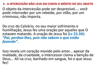 3 - A INTERCESSÃO NÃO LEVA EM CONTA O MÉRITO DO SEU OBJETO
O objeto da intercessão pode ser desprezível.... você
pode interceder por um rebelde, por vilão, por um
criminoso, não importa.
Da cruz do Calvário, no seu maior sofrimento e
humilhação, Jesus fez uma oração por aqueles que O
estavam matando. A oração de Jesus foi (Lc 23.34):
“Pai, perdoa-lhes, pois não sabem o que estão
fazendo”.
Isso revela um coração movido pelo amor... apesar da
maldade, da crueldade, o intercessor clama a benção de
Deus... Ali na cruz, banhado em sangue, foi o que Jesus
fez!
 