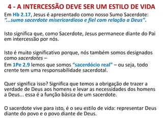 4 - A INTERCESSÃO DEVE SER UM ESTILO DE VIDA
Em Hb 2.17, Jesus é apresentado como nosso Sumo Sacerdote:
“...sumo sacerdote misericordioso e fiel com relação a Deus”.
Isto significa que, como Sacerdote, Jesus permanece diante do Pai
em intercessão por nós.
Isto é muito significativo porque, nós também somos designados
como sacerdotes –
Em 1Pe 2.9 lemos que somos “sacerdócio real” – ou seja, todo
crente tem uma responsabilidade sacerdotal.
Quer significa isso? Significa que temos a obrigação de trazer a
verdade de Deus aos homens e levar as necessidades dos homens
a Deus... essa é a função básica de um sacerdote.
O sacerdote vive para isto, é o seu estilo de vida: representar Deus
diante do povo e o povo diante de Deus.
 