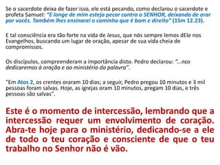 Se o sacerdote deixa de fazer isso, ele está pecando, como declarou o sacerdote e
profeta Samuel: “E longe de mim esteja pecar contra o SENHOR, deixando de orar
por vocês. Também lhes ensinarei o caminho que é bom e direito” (1Sm 12.23).
E tal consciência era tão forte na vida de Jesus, que nós sempre lemos dEle nos
Evangelhos, buscando um lugar de oração, apesar de sua vida cheia de
compromissos.
Os discípulos, compreenderam a importância disto. Pedro declarou: “...nos
dedicaremos à oração e ao ministério da palavra”.
"Em Atos 2, os crentes oraram 10 dias; a seguir, Pedro pregou 10 minutos e 3 mil
pessoas foram salvas. Hoje, as igrejas oram 10 minutos, pregam 10 dias, e três
pessoas são salvas".
Este é o momento de intercessão, lembrando que a
intercessão requer um envolvimento de coração.
Abra-te hoje para o ministério, dedicando-se a ele
de todo o teu coração e consciente de que o teu
trabalho no Senhor não é vão.
 
