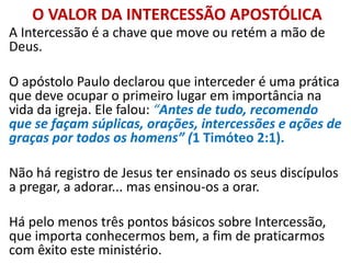 O VALOR DA INTERCESSÃO APOSTÓLICA
A Intercessão é a chave que move ou retém a mão de
Deus.
O apóstolo Paulo declarou que interceder é uma prática
que deve ocupar o primeiro lugar em importância na
vida da igreja. Ele falou: “Antes de tudo, recomendo
que se façam súplicas, orações, intercessões e ações de
graças por todos os homens” (1 Timóteo 2:1).
Não há registro de Jesus ter ensinado os seus discípulos
a pregar, a adorar... mas ensinou-os a orar.
Há pelo menos três pontos básicos sobre Intercessão,
que importa conhecermos bem, a fim de praticarmos
com êxito este ministério.
 