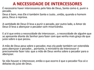 A NECESSIDADE DE INTERCESSORES
É necessário haver intercessores pelo fato de Deus, Santo como é, punir o
pecado.
Deus é bom, mas Ele é também Santo e Justo...então, quando o homem
peca, Deus o reprova.
A santidade de Deus O leva a punir o pecado, por outro lado, o Amor de
Deus O leva a abençoar o pecador com misericórdia.
E aí é que entra a necessidade do intercessor... a necessidade de alguém que
se apresente diante do Senhor para fazer com que venha mais graça do que
juízo sobre o que pecou.
A mão de Deus pesa sobre o pecador, mas ela pode também ser estendida
para abençoar o pecador... portanto, o ministério do Intercessor é
precisamente fazer isto: que a mão de Deus venha sobre o pecador para o
abençoar.
Se não houver o intercessor, então o que ocorre é que o pecador fica só e
debaixo do juízo de Deus.
 