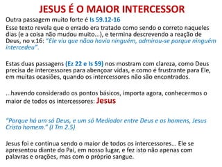 JESUS É O MAIOR INTERCESSOR
Outra passagem muito forte é Is 59.12-16
Esse texto revela que o errado era tratado como sendo o correto naqueles
dias (e a coisa não mudou muito...), e termina descrevendo a reação de
Deus, no v.16: “Ele viu que nãao havia ninguém, admirou-se porque ninguém
intercedeu”.
Estas duas passagens (Ez 22 e Is 59) nos mostram com clareza, como Deus
precisa de intercessores para abençoar vidas, e como é frustrante para Ele,
em muitas ocasiões, quando os intercessores não são encontrados.
...havendo considerado os pontos básicos, importa agora, conhecermos o
maior de todos os intercessores: Jesus
“Porque há um só Deus, e um só Mediador entre Deus e os homens, Jesus
Cristo homem.” (I Tm 2.5)
Jesus foi e continua sendo o maior de todos os intercessores... Ele se
apresentou diante do Pai, em nosso lugar, e fez isto não apenas com
palavras e orações, mas com o próprio sangue.
 