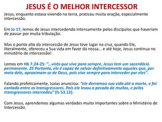 JESUS É O MELHOR INTERCESSOR
Jesus, enquanto estava vivendo na terra, praticou muita oração, especialmente
intercessão.
Em Jo 17, lemos de Jesus intercedendo intensamente pelos discípulos que haveriam
de passar por muita tribulação.
Mas o ponto alto da intercessão de Jesus teve lugar na cruz, quando Ele,
literalmente, ofereceu a Sua vida em favor da nossa... e até hoje, Jesus continua no
ministério de intercessão!
Lemos em Hb 7.24-25: “...visto que vive para sempre, Jesus tem um sacerdócio
permanente. 25 Portanto, ele é capaz de salvar definitivamente aqueles que, por
meio dele, aproximam-se de Deus, pois vive sempre para interceder por eles”.
Falando profeticamente, Isaías anunciou: “ele derramou sua vida até a morte, e foi
contado entre os transgressores. Pois ele levou o pecado de muitos, e pelos
transgressores intercedeu” (Is 53.12).
Com Jesus, aprendemos algumas verdades muito importantes sobre o Ministério de
Intercessão.
 