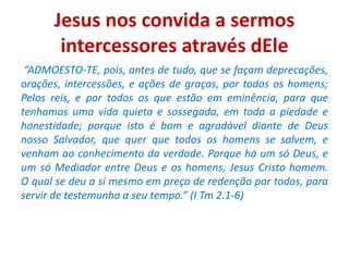 Jesus nos convida a sermos
intercessores através dEle
“ADMOESTO-TE, pois, antes de tudo, que se façam deprecações,
orações, intercessões, e ações de graças, por todos os homens;
Pelos reis, e por todos os que estão em eminência, para que
tenhamos uma vida quieta e sossegada, em toda a piedade e
honestidade; porque isto é bom e agradável diante de Deus
nosso Salvador, que quer que todos os homens se salvem, e
venham ao conhecimento da verdade. Porque há um só Deus, e
um só Mediador entre Deus e os homens, Jesus Cristo homem.
O qual se deu a si mesmo em preço de redenção por todos, para
servir de testemunho a seu tempo.” (I Tm 2.1-6)
 