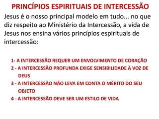 PRINCÍPIOS ESPIRITUAIS DE INTERCESSÃO
Jesus é o nosso principal modelo em tudo... no que
diz respeito ao Ministério da Intercessão, a vida de
Jesus nos ensina vários princípios espirituais de
intercessão:
1- A INTERCESSÃO REQUER UM ENVOLVIMENTO DE CORAÇÃO
2 - A INTERCESSÃO PROFUNDA EXIGE SENSIBILIDADE À VOZ DE
DEUS
3 - A INTERCESSÃO NÃO LEVA EM CONTA O MÉRITO DO SEU
OBJETO
4 - A INTERCESSÃO DEVE SER UM ESTILO DE VIDA
 