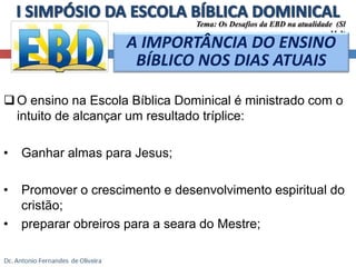 Tema: Os Desafios da EBD na atualidade (Sl 
 O ensino na Escola Bíblica Dominical é ministrado com o 
intuito de alcançar um resultado tríplice: 
• Ganhar almas para Jesus; 
• Promover o crescimento e desenvolvimento espiritual do 
cristão; 
• preparar obreiros para a seara do Mestre; 
11.3) 
A IMPORTÂNCIA DO ENSINO 
BÍBLICO NOS DIAS ATUAIS 
 