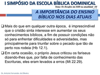 Tema: Os Desafios da EBD na atualidade (Sl 
 Mais do que em qualquer outra época, é imprescindível 
que o cristão sinta interesse em aumentar os seus 
conhecimentos bíblicos, a fim de possuir condições não 
só para enfrentar dificuldades e adversidades, mas 
principalmente para triunfar sobre o pecado que tão de 
perto nos rodeia (Hb 12.1). 
Em certa ocasião, o próprio Jesus criticou os fariseus 
dizendo-lhes que, por falta de conhecimento das 
Escrituras, eles eram levados a erros (Mt 22.29). 
11.3) 
A IMPORTÂNCIA DO ENSINO 
BÍBLICO NOS DIAS ATUAIS 
 