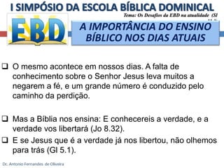  O mesmo acontece em nossos dias. A falta de 
conhecimento sobre o Senhor Jesus leva muitos a 
negarem a fé, e um grande número é conduzido pelo 
caminho da perdição. 
 Mas a Bíblia nos ensina: E conhecereis a verdade, e a 
verdade vos libertará (Jo 8.32). 
 E se Jesus que é a verdade já nos libertou, não olhemos 
para trás (Gl 5.1). 
Tema: Os Desafios da EBD na atualidade (Sl 
11.3) 
A IMPORTÂNCIA DO ENSINO 
BÍBLICO NOS DIAS ATUAIS 
 