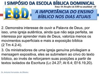Tema: Os Desafios da EBD na atualidade (Sl 
11.3) 
A IMPORTÂNCIA DO ENSINO 
BÍBLICO NOS DIAS ATUAIS 
2. Demonstra interesse de ouvir a Palavra de Deus, por 
isso, uma igreja autêntica, ainda que não seja perfeita, se 
interessa por aprender mais de Deus, valoriza menos os 
movimentos superficiais e mais a exposição bíblica 
(2 Tm 4.2-4). 
3. Os ministradores de uma igreja genuína privilegiam a 
mensagem expositiva, eles se submetem ao crivo do texto 
bíblico, ao invés de reforçarem suas posições a partir de 
textos isolados da Escritura (Lc 24.27; At 6.4; Ef 6.19,20). 
 
