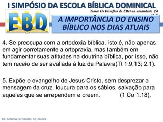 Tema: Os Desafios da EBD na atualidade (Sl 
11.3) 
A IMPORTÂNCIA DO ENSINO 
BÍBLICO NOS DIAS ATUAIS 
4. Se preocupa com a ortodoxia bíblica, isto é, não apenas 
em agir corretamente a ortopraxia, mas também em 
fundamentar suas atitudes na doutrina bíblica, por isso, não 
tem receio de ser avaliada à luz da Palavra(Tt 1.9,13; 2.1). 
5. Expõe o evangelho de Jesus Cristo, sem desprezar a 
mensagem da cruz, loucura para os sábios, salvação para 
aqueles que se arrependem e creem. (1 Co 1.18). 
 