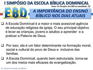 Tema: Os Desafios da EBD na atualidade (Sl 
 A Escola Dominical é a maior e mais acessível agência 
de educação religiosa da igreja. O seu principal objetivo 
é levar as crianças, jovens e adultos a aprender e a 
praticar a Palavra de Deus. 
 Por isso, ela é um fator determinante na formação moral, 
social e cultural do povo de Deus e inclusive das 
famílias. 
 A Escola Dominical, quando bem estruturada, torna-se 
um dos meios mais eficazes de evangelização. 
11.3) 
A IMPORTÂNCIA DO ENSINO 
BÍBLICO NOS DIAS ATUAIS 
 