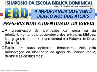 Tema: Os Desafios da EBD na atualidade (Sl 
11.3) 
A IMPORTÂNCIA DO ENSINO 
BÍBLICO NOS DIAS ATUAIS 
PRESERVANDO A IDENTIDADE DA IGREJA 
A preservação da identidade da igreja se dá 
prioritariamente, pela observância dos princípios bíblicos. 
Na igreja cristã, a autoridade central é a Palavra de Deus. 
(Mt 8.16). 
Paulo, em suas epístolas, demonstrou zelo pela 
preservação da identidade da igreja do Senhor Jesus, 
dentre elas destacamos: 
 