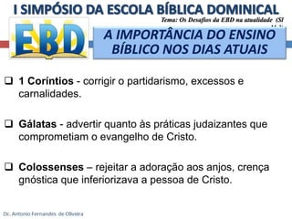 Tema: Os Desafios da EBD na atualidade (Sl 
 1 Coríntios - corrigir o partidarismo, excessos e 
carnalidades. 
 Gálatas - advertir quanto às práticas judaizantes que 
comprometiam o evangelho de Cristo. 
 Colossenses – rejeitar a adoração aos anjos, crença 
gnóstica que inferiorizava a pessoa de Cristo. 
11.3) 
A IMPORTÂNCIA DO ENSINO 
BÍBLICO NOS DIAS ATUAIS 
 