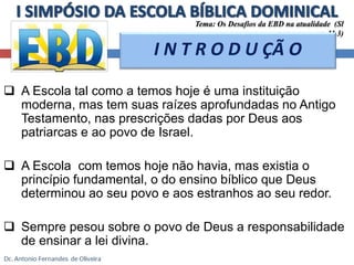 Tema: Os Desafios da EBD na atualidade (Sl 
11.3) 
I N T R O D U ÇÃ O 
 A Escola tal como a temos hoje é uma instituição 
moderna, mas tem suas raízes aprofundadas no Antigo 
Testamento, nas prescrições dadas por Deus aos 
patriarcas e ao povo de Israel. 
 A Escola com temos hoje não havia, mas existia o 
princípio fundamental, o do ensino bíblico que Deus 
determinou ao seu povo e aos estranhos ao seu redor. 
 Sempre pesou sobre o povo de Deus a responsabilidade 
de ensinar a lei divina. 
 