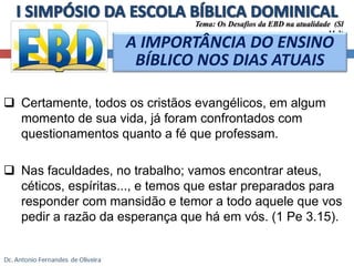 Tema: Os Desafios da EBD na atualidade (Sl 
A IMPORTÂNCIA DO ENSINO 
BÍBLICO NOS DIAS ATUAIS 
 Certamente, todos os cristãos evangélicos, em algum 
momento de sua vida, já foram confrontados com 
questionamentos quanto a fé que professam. 
 Nas faculdades, no trabalho; vamos encontrar ateus, 
11.3) 
céticos, espíritas..., e temos que estar preparados para 
responder com mansidão e temor a todo aquele que vos 
pedir a razão da esperança que há em vós. (1 Pe 3.15). 
 