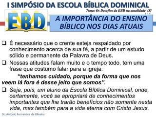 Tema: Os Desafios da EBD na atualidade (Sl 
A IMPORTÂNCIA DO ENSINO 
BÍBLICO NOS DIAS ATUAIS 
 É necessário que o crente esteja respaldado por 
conhecimento acerca de sua fé, a partir de um estudo 
sólido e permanente da Palavra de Deus. 
11.3) 
 Nossas atitudes falam muito e o tempo todo, tem uma 
frase que costumo falar para a igreja: 
“tenhamos cuidado, porque da forma que nos 
veem lá fora é desse jeito que somos”. 
 Seja, pois, um aluno da Escola Bíblica Dominical, onde, 
certamente, você se apropriará de conhecimentos 
importantes que lhe trarão benefícios não somente nesta 
vida, mas também para a vida eterna com Cristo Jesus. 
 