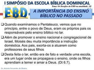 Tema: Os Desafios da EBD na atualidade (Sl 
A IMPORTÂNCIA DO ENSINO 
BÍBLICO NO PASSADO 
Quando examinamos o Pentateuco, vemos que no 
11.3) 
princípio, entre o povo de Deus, eram os próprios pais os 
responsáveis pelo ensino bíblico no lar. 
 Além de promover o ensino nacional e congregacional de 
Israel, Moisés deu muita importância a instrução 
doméstica. Aos pais, exorta-os a atuarem como 
professores de seus filhos 
Desta feita o lar, então era de fato e verdade uma escola, 
era um lugar onde se propagava o ensino, onde os filhos 
aprendiam a temer e amar a Deus. (Dt 6.7). 
 