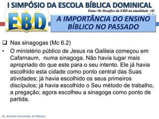 Tema: Os Desafios da EBD na atualidade (Sl 
11.3) 
A IMPORTÂNCIA DO ENSINO 
BÍBLICO NO PASSADO 
 Nas sinagogas (Mc 6.2) 
• O ministério público de Jesus na Galileia começou em 
Cafarnaum, numa sinagoga. Não havia lugar mais 
apropriado do que este para o seu intento. Ele já havia 
escolhido esta cidade como ponto central das Suas 
atividades; já havia escolhido os seus primeiros 
discípulos; já havia escolhido o Seu método de trabalho, 
a pregação; agora escolheu a sinagoga como ponto de 
partida. 
 